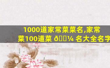 1000道家常菜菜名,家常菜100道菜 🌼 名大全名字